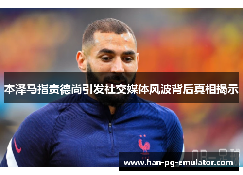 本泽马指责德尚引发社交媒体风波背后真相揭示