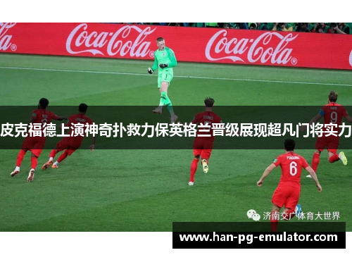 皮克福德上演神奇扑救力保英格兰晋级展现超凡门将实力