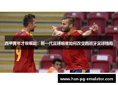 西甲青年才俊崛起:新一代足球明星如何改变西班牙足球格局 西甲青年才俊崛起:新一代足球明星如何改变西班牙足球格局